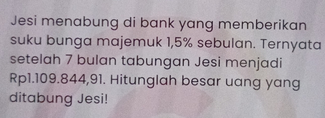 Jesi menabung di bank yang memberikan 
suku bunga majemuk 1,5% sebulan. Ternyata 
setelah 7 bulan tabungan Jesi menjadi
Rp1.109.844,91. Hitunglah besar uang yang 
ditabung Jesi!