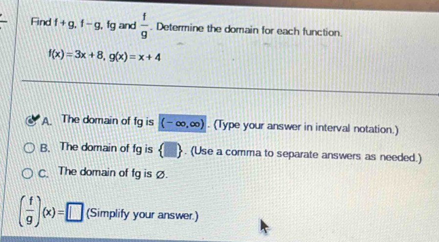 Find f+g, f-g , fg and  f/g . Determine the domain for each function.
f(x)=3x+8, g(x)=x+4
A. The domain of fg is (-∈fty ,∈fty ). (Type your answer in interval notation.) 
B. The domain of fg is  □ . (Use a comma to separate answers as needed.) 
C. The domain of fg isØ.
( f/g )(x)=□ (Simplify your answer.)