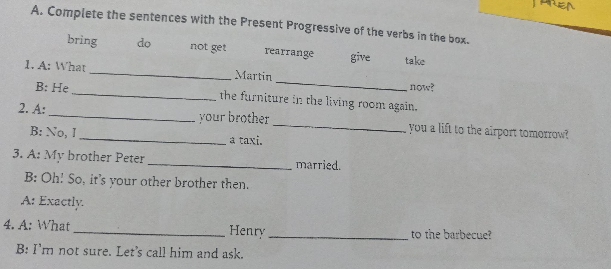 Complete the sentences with the Present Progressive of the verbs in the box.
bring do not get rearrange
give take
_
1. A: What _Martin
_
B: He now?
the furniture in the living room again.
your brother 
2. A:_ __you a lift to the airport tomorrow?
B: No, I a taxi.
3. A: My brother Peter _married.
B: Oh! So, it's your other brother then.
A: Exactly.
4. A: What Henry_
to the barbecue?
B: I’m not sure. Let’s call him and ask.