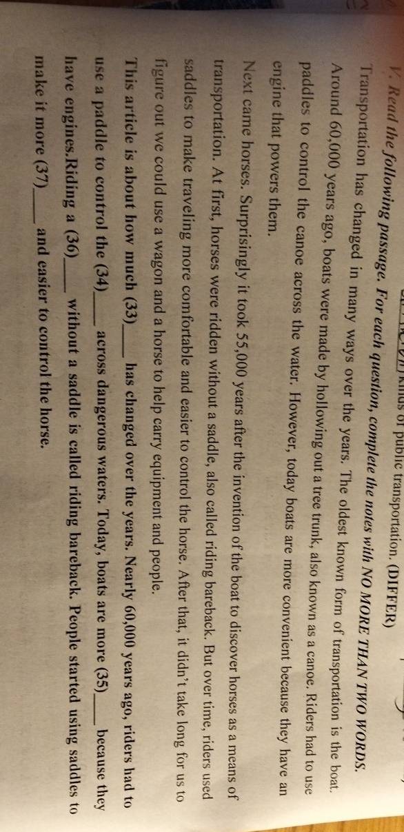 kinus of public transportation. (DIFFER) 
V. Read the following passage. For each question, complete the notes with NO MORE THAN TWO WORDS. 
Transportation has changed in many ways over the years. The oldest known form of transportation is the boat. 
Around 60,000 years ago, boats were made by hollowing out a tree trunk, also known as a canoe. Riders had to use 
paddles to control the canoe across the water. However, today boats are more convenient because they have an 
engine that powers them. 
Next came horses. Surprisingly it took 55,000 years after the invention of the boat to discover horses as a means of 
transportation. At first, horses were ridden without a saddle, also called riding bareback. But over time, riders used 
saddles to make traveling more comfortable and easier to control the horse. After that, it didn’t take long for us to 
figure out we could use a wagon and a horse to help carry equipment and people. 
This article is about how much (33)_ has changed over the years. Nearly 60,000 years ago, riders had to 
use a paddle to control the (34)_ across dangerous waters. Today, boats are more (35)_ because they 
have engines.Riding a (36)_ without a saddle is called riding bareback. People started using saddles to 
make it more (37)_ and easier to control the horse.
