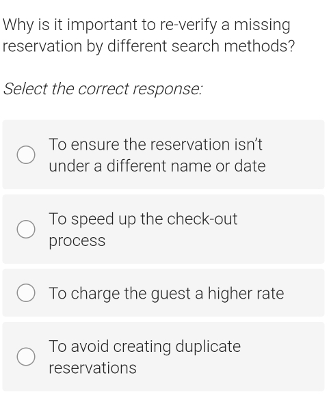 Why is it important to re-verify a missing
reservation by different search methods?
Select the correct response:
To ensure the reservation isn't
under a different name or date
To speed up the check-out
process
To charge the guest a higher rate
To avoid creating duplicate
reservations