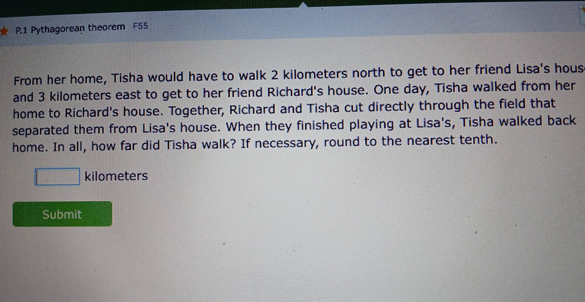 Pythagorean theorem F55 
From her home, Tisha would have to walk 2 kilometers north to get to her friend Lisa's hous 
and 3 kilometers east to get to her friend Richard's house. One day, Tisha walked from her 
home to Richard's house. Together, Richard and Tisha cut directly through the field that 
separated them from Lisa's house. When they finished playing at Lisa's, Tisha walked back 
home. In all, how far did Tisha walk? If necessary, round to the nearest tenth.
□ kilometers
Submit