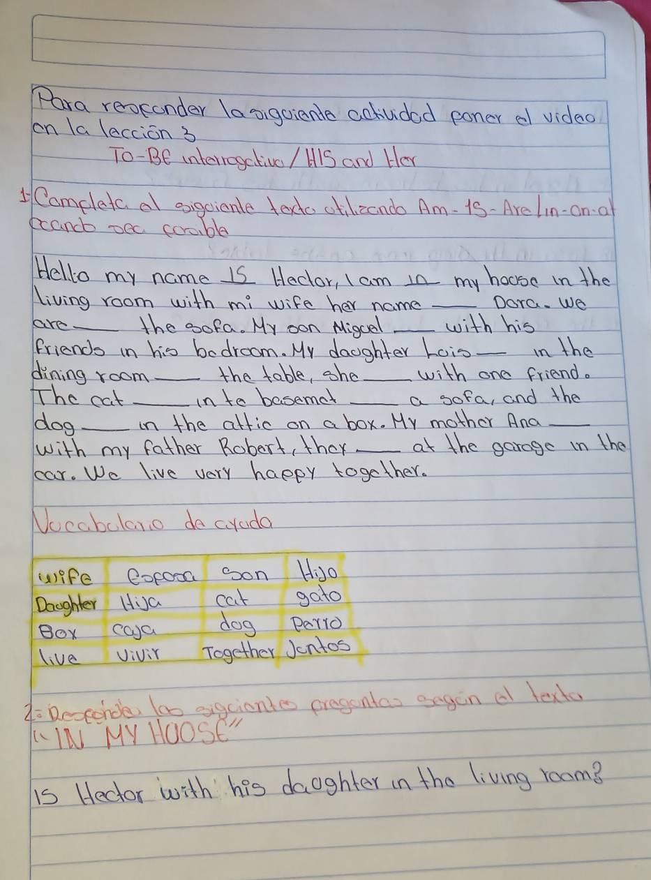 Para reokonder la sigoianle aotvided poner el video 
on la lection 3 
To-Be interregetivo / HlS and Her 
Comeleta al eigcicnle todto ctilizando Am- is- Arelin-on a 
ecancb oec corable 
Hello my name is Heclor, I am 1n my house in the 
living room with mi wife her name _Dora. We 
are _the oofa. My oon Migcal _with his 
friends in his bedroom. My daughter Lois _in the 
dining room _the table, she _with one friend. 
The cat _in to basemet _a sofa, and the 
dog _in the attic on a box. My mother And_ 
with my father Robert, they _at the garage in the 
cear. We live very happy together. 
Nocabalano do croda 
A Resconde tao eigciontes pregontas angon a texto 
LIN MY HOOSE" 
is Hector with his daughter in the living room?