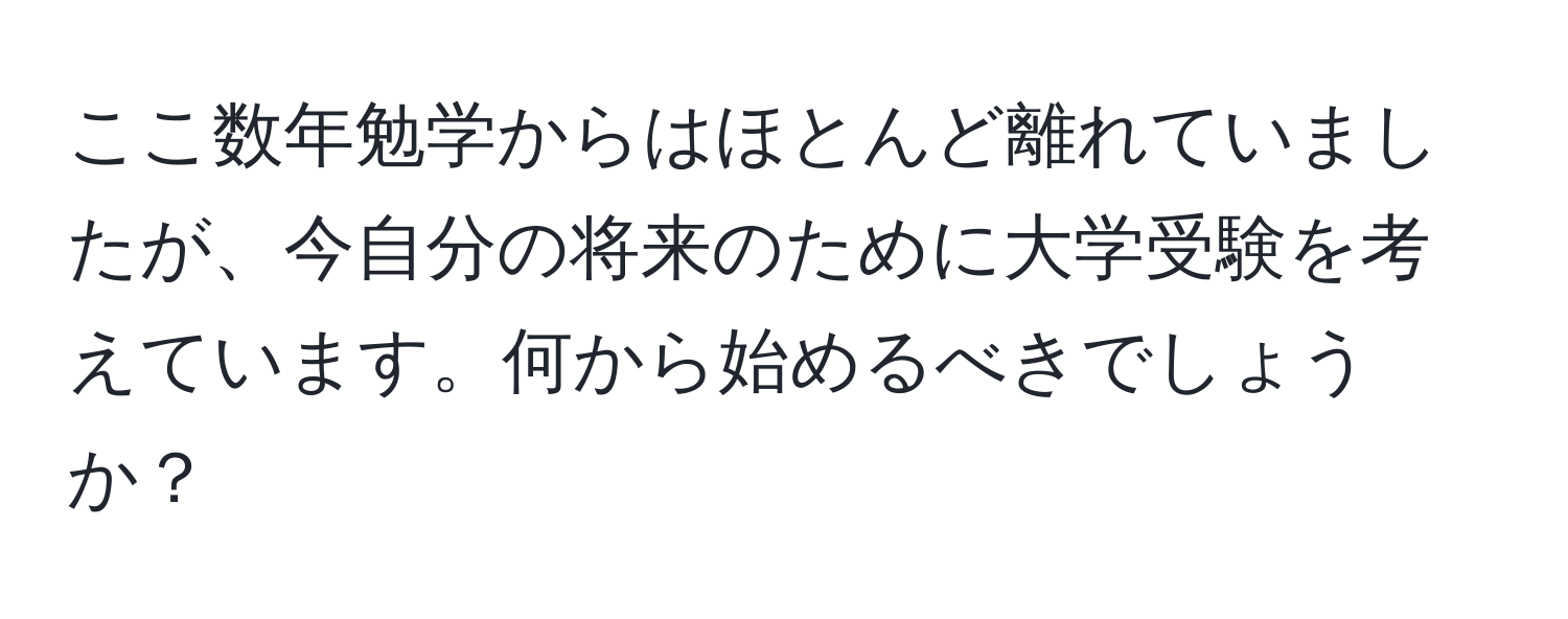 ここ数年勉学からはほとんど離れていましたが、今自分の将来のために大学受験を考えています。何から始めるべきでしょうか？