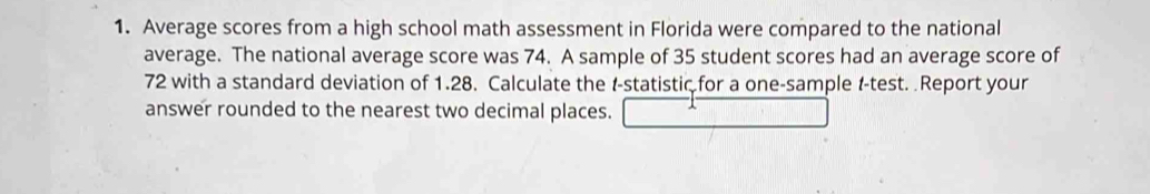 Average scores from a high school math assessment in Florida were compared to the national 
average. The national average score was 74. A sample of 35 student scores had an average score of
72 with a standard deviation of 1.28. Calculate the t -statistic for a one-sample t -test. Report your 
answer rounded to the nearest two decimal places.