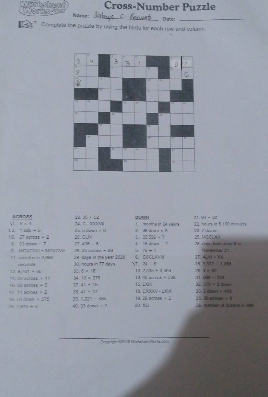 Norksheet Cross-Number Puzzle 
works Name: 
_Date:_ 
Complete the puzzle by using the hints for each row and column. 
ACROSS 22. 36+52 DOWN 21. 64-20
1. 6* 4 24. C-XXXVII 1. months in 24 years 22. hours in 5,100 minutes
 3. 1,986/ 6 25. 5down* 6 2. 36down* 6 23. 7 dozen
6. 27across/ 2 26. CLIV 3. 22,526/ 7 25. MCCLXII 
8. 33down-7 27. 496/ 8 4. 18down/ 2 26. days from June 6 to 
9. MCXCVIII+MCXCVII 28. 25 across-88 5. 76/ 4 November 21
11. minutes in 3,960 29. days in the year 2028 6. csc LXVIII 27. XLVI+XX
seconds 30. hours in 77 days 7. 24-8 28. 3.372-1.266
12. 8,761+60 33. 6* 16 10. 2,335+3,595 29. 4* 92
13. 
14 22ac ross * 11 34. 10* 278 40across+238 31 688-234
1 20across/ 5 37. 41+15 15. LXIII 32 370+2down
17 11across/ 2 38. 41+27 18. CXXXV-LXIX 33. 2down-402
18. 20down+575 39. 1,221-485 19. 28across/ 2 35. 26across+2
20. 2.640/ 6 40. 33down/ 2 20. XLI 36. number of dozens in 996
Copyright ©2025 WarksheetWorks.com