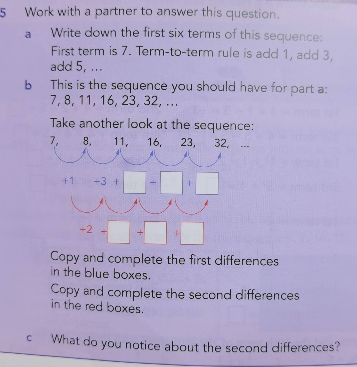 Work with a partner to answer this question.
a Write down the first six terms of this sequence:
First term is 7. Term-to-term rule is add 1, add 3,
add 5, ...
b This is the sequence you should have for part a:
7, 8, 11, 16, 23, 32, ...
Take another look at the sequence:
...
Copy and complete the first differences
in the blue boxes.
Copy and complete the second differences
in the red boxes.
c What do you notice about the second differences?