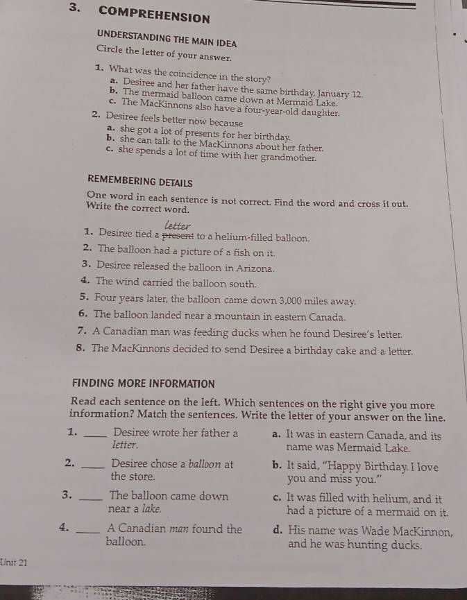 COMPREHENSION
UNDERSTANDING THE MAIN IDEA
Circle the letter of your answer.
1. What was the coincidence in the story?
a. Desiree and her father have the same birthday, January 12
b. The mermaid balloon came down at Mermaid Lake.
c. The MacKinnons also have a four-year-old daughter.
2. Desiree feels better now because
a. she got a lot of presents for her birthday.
b. she can talk to the MacKinnons about her father
c. she spends a lot of time with her grandmother.
REMEMBERING DETAILS
One word in each sentence is not correct. Find the word and cross it out.
Write the correct word.
letter
1. Desiree tied a present to a helium-filled balloon.
2. The balloon had a picture of a fish on it.
3. Desiree released the balloon in Arizona.
4. The wind carried the balloon south.
5. Four years later, the balloon came down 3,000 miles away.
6. The balloon landed near a mountain in eastern Canada.
7. A Canadian man was feeding ducks when he found Desiree’s letter.
8. The MacKinnons decided to send Desiree a birthday cake and a letter.
FINDING MORE INFORMATION
Read each sentence on the left. Which sentences on the right give you more
information? Match the sentences. Write the letter of your answer on the line.
1. _Desiree wrote her father a a. It was in eastern Canada, and its
letter. name was Mermaid Lake.
2. _Desiree chose a balloon at b. It said, “Happy Birthday I love
the store. you and miss you.”
3. _The balloon came down c. It was filled with helium, and it
near a lake. had a picture of a mermaid on it.
4. _A Canadian man found the d. His name was Wade MacKinnon,
balloon. and he was hunting ducks.
Unit 21