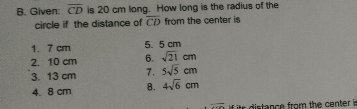 Given: overline CD is 20 cm long. How long is the radius of the
circle if the distance of overline CD from the center is
1. 7 cm 5. 5 cm
2. 10 cm
6. sqrt(21)cm
3. 13 cm
7. 5sqrt(5)cm
4. 8 cm
8. 4sqrt(6)cm
overline AD if its distance from the center is