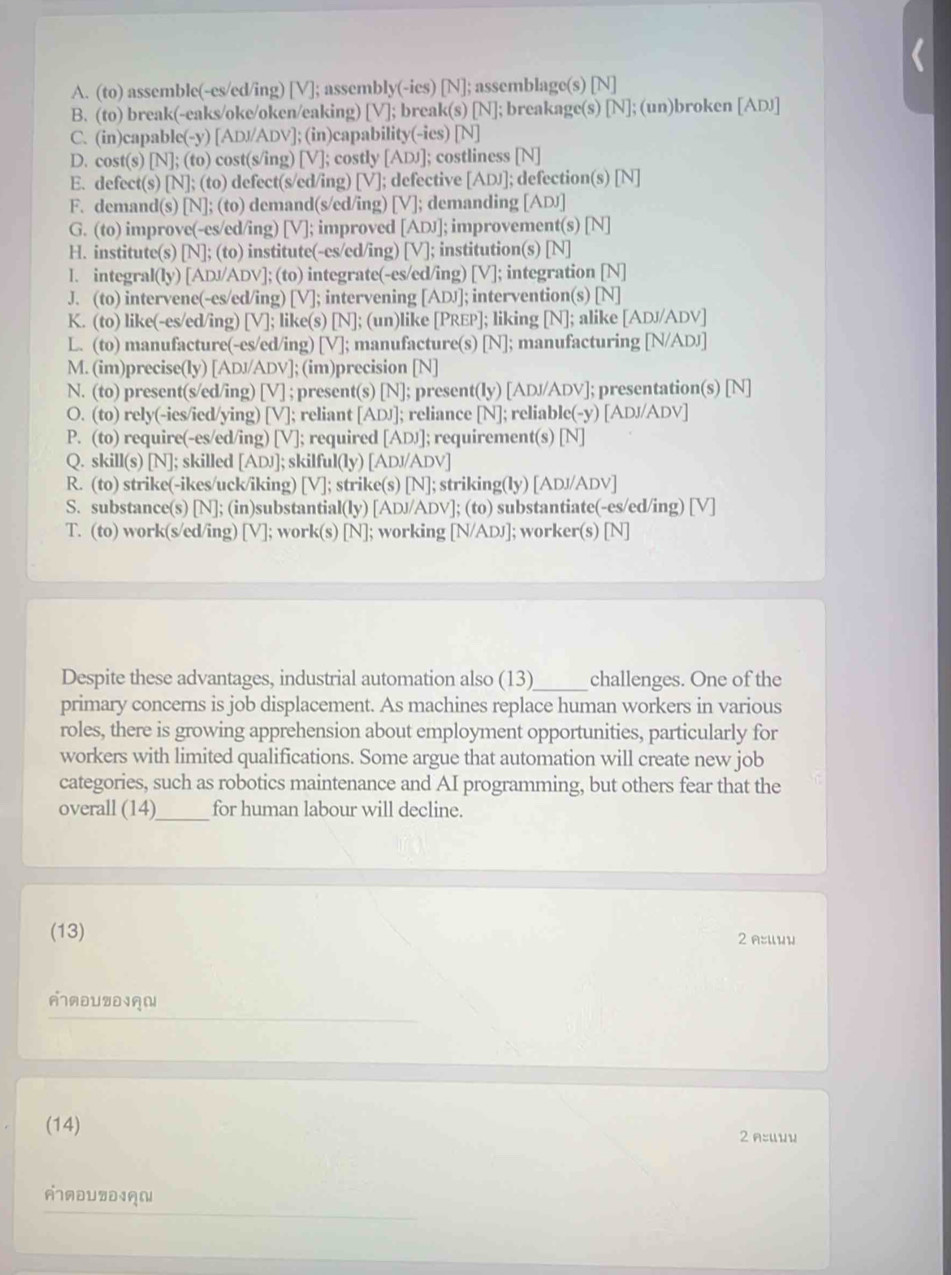 A. (to) assemble(-es/ed/ing) [V]; assembly(-ics) [N]; assemblage(s) [N]
B. (to) break(-eaks/oke/oken/eaking) [V]; break(s) [N]; breakage(s) [N]; (un)broken [ADJ]
C. (in)capable(-y) [AD//ADV]; (in)capability(-ies) [N]
D. cost(s) [N]; (to) cost(s/ing) [V]; costly [ADJ]; costliness [N]
E. defect(s) [N]; (to) defect(s/ed/ing) [V]; defective [ADJ]; defection(s) [N]
F. demand(s) [N]; (to) demand(s/ed/ing) [V]; demanding [ADJ]
G. (to) improve(-es/ed/ing) [V]; improved [ADJ]; improvement(s) [N]
H. institute(s) [N]; (to) institute(-es/ed/ing) [V]; institution(s) [N]
l. integral(ly) [ADJ/ADV]; (to) integrate(-es/ed/ing) [V]; integration [N]
J. (to) intervene(-es/ed/ing) [V]; intervening [ADJ]; intervention(s) [N]
K. (to) like(-es/ed/ing) [V]; like(s) [N]; (un)like [PREP]; liking [N]; alike [ADJ/ADV]
L. (to) manufacture(-es/ed/ing) [V]; manufacture(s) [N]; manufacturing [N/ADJ]
M. (im)precise(ly) [ADJ/ADV]; (im)precision [N]
N. (to) present(s/ed/ing) [V] ; present(s) [N]; present(ly) [ADJ/ADV]; presentation(s) [N]
O. (to) rely(-ies/ied/ying) [V]; reliant [ADJ]; reliance [N]; reliable(-y) [ADJ/ADV]
P. (to) require(-es/ed/ing) [V]; required [ADJ]; requirement(s) [N]
Q. skill(s) [N]; skilled [ADJ]; skilful(ly) [ADJ/ADV]
R. (to) strike(-ikes/uck/iking) [V]; strike(s) [N]; striking(ly) [ADJ/ADV]
S. substance(s) [N]; (in)substantial(ly) [ADJ/ADV]; (to) substantiate(-es/ed/ing) [V]
T. (to) work(s/ed/ing) [V]; work(s) [N]; working [N/ADJ]; worker(s) [N]
_
Despite these advantages, industrial automation also (13) challenges. One of the
primary concerns is job displacement. As machines replace human workers in various
roles, there is growing apprehension about employment opportunities, particularly for
workers with limited qualifications. Some argue that automation will create new job
categories, such as robotics maintenance and AI programming, but others fear that the
_
overall (14) for human labour will decline.
(13) 2 A:ии
AADUZD19
(14)
2 A:Uuu