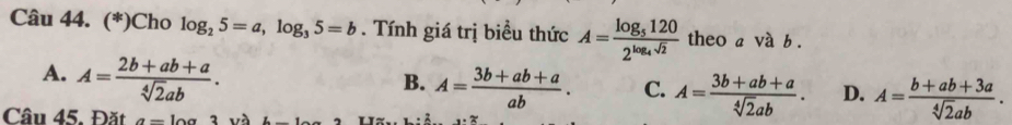 (*)Cho log _25=a, log _35=b. Tính giá trị biểu thức A=frac log _51202^(log _4)sqrt(2) theo a và b.
A. A= (2b+ab+a)/sqrt[4](2)ab .
B. A= (3b+ab+a)/ab . C. A= (3b+ab+a)/sqrt[4](2)ab . D. A= (b+ab+3a)/sqrt[4](2)ab . 
Câu 45. Đặt a=log 3