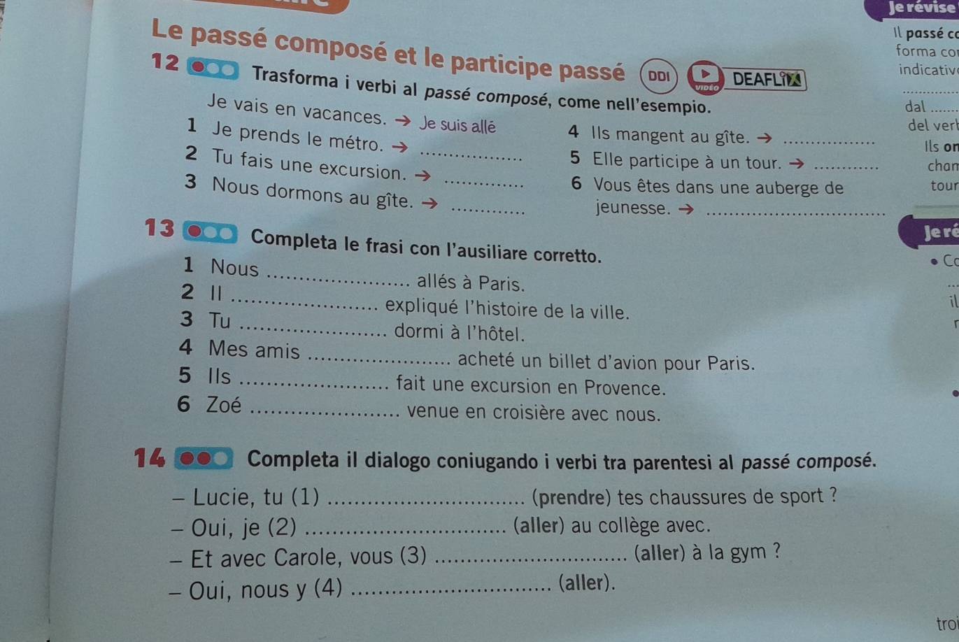 Je révise 
Il passé co 
forma co 
Le passé composé et le participe passé DDI DEAFLIM 
indicativ 
12 ●○ Trasforma i verbi al passé composé, come nell'esempio. 
dal_ 
Je vais en vacances. → Je suis allé 4 Ils mangent au gîte._ 
del vert 
1 Je prends le métro. 
Ils on 
2 Tu fais une excursion._ 
5 Elle participe à un tour. _chan 
6 Vous êtes dans une auberge de tour 
3 Nous dormons au gîte.__ 
jeunesse._ 
_ 
Je ré 
13 ●○○ Completa le frasi con l'ausiliare corretto. 
C 
1 Nous _allés à Paris. 
2 Ⅱ 
_ 
il 
expliqué l'histoire de la ville. r 
3 Tu _dormi à l'hôtel. 
4 Mes amis _acheté un billet d'avion pour Paris. 
5 Ils _fait une excursion en Provence. 
6 Zoé _venue en croisière avec nous. 
14 Completa il dialogo coniugando i verbi tra parentesi al passé composé. 
- Lucie, tu (1) _(prendre) tes chaussures de sport ? 
- Oui, je (2) _(aller) au collège avec. 
- Et avec Carole, vous (3) _(aller) à la gym ? 
- Oui, nous y (4)_ 
(aller). 
troi