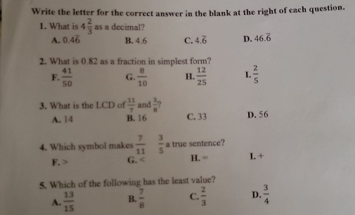 Write the letter for the correct answer in the blank at the right of each question.
1. What is 4 2/3  as a decimal?
A. 0.4overline 6 B. 4.6 C. 4.overline 6 D. 46.overline 6
2. What is 0.82 as a fraction in simplest form?
F.  41/50  G.  8/10  H.  12/25  I.  2/5 
3. What is the LCD of  11/7  and  3/8 
A. 14 B. 16 C. 33 D. 56
4. Which symbol makes  7/11   3/5  a true sentence?
F. G. H.= I. +
5. Which of the following has the least value?
A.  13/15  B.  7/8  C.  2/3  D.  3/4 