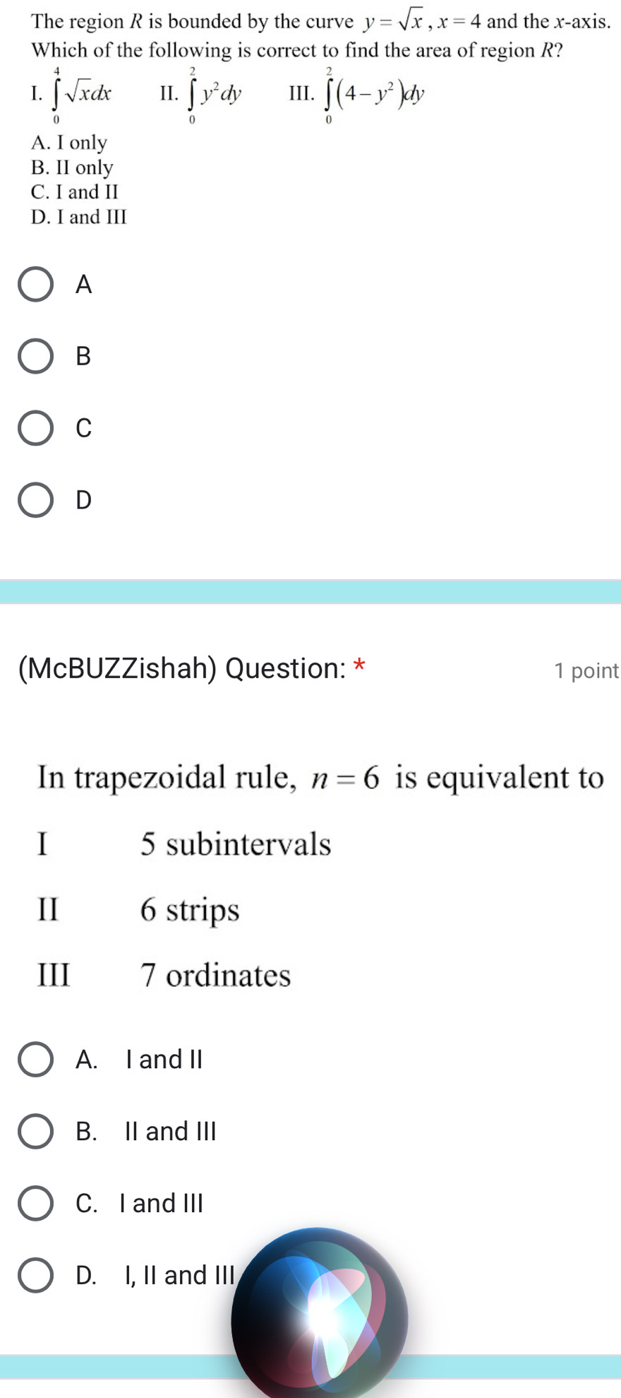 The region R is bounded by the curve y=sqrt(x), x=4 and the x-axis.
Which of the following is correct to find the area of region R?
I. ∈tlimits _0^(4sqrt x)dx II. ∈tlimits _0^(2y^2)dy III. ∈tlimits _0^(2(4-y^2))dy
A. I only
B. II only
C. I and II
D. I and III
A
B
C
D
(McBUZZishah) Question: * 1 point
In trapezoidal rule, n=6 is equivalent to
I 5 subintervals
II 6 strips
III 7 ordinates
A. I and II
B. II and III
C. I and III
D. I, II and III
