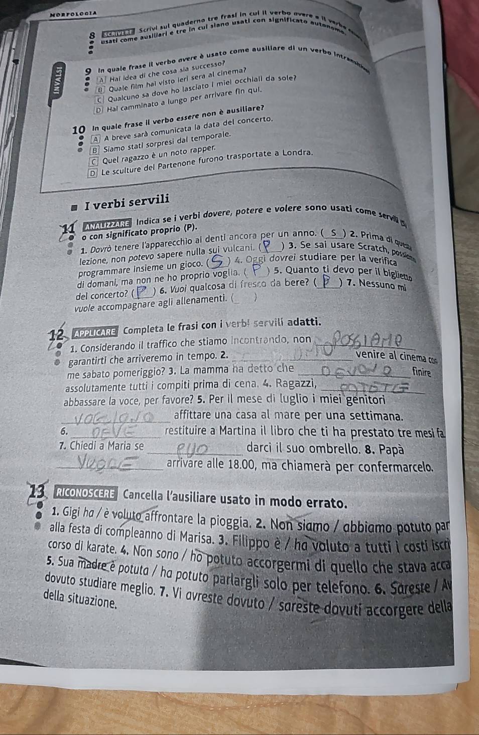 MORFOLOGIA
8     a   Scrivi sul quaderno tre frasí in cui il verbo overe e i ve be    
usati come ausiliari e tre in cui siano usati con significato autanomo 
9  In quale frase il verbo overe è usato come ausiliare di un verbo intram
A Haí idea di che cosa sia successo?
Quale film hai visto ieri sera al cinema?
C Qualcuno sa dove ho lasciato I miel occhiali da sole?
D Hal camminato a lungo per arrivare fin qui.
10 In quale frase il verbo essere non è ausiliare?
A A breve sará comunicata la data del concerto,
B Siamo stati sorpresi dal temporale.
Quel ragazzo è un noto rapper.
D Le sculture del Partenone furono trasportate a Londra.
I verbi servili
a Indica se i verbi dovere, potere e volere sono usati come servili 
o con significato proprio (P).
1. Dovrò tenere l'apparecchio ai denti ancora per un anno. ( )2. Prima di ques
lezione, non potevo sapere nulla sui vulcani. (   3. Se sai usare S cratch, possio
programmare insieme un gioco. (  ) 4. Oggi dovrei studiare per la verifica
di domani, ma non ne ho proprio voglia. (  5. Quanto ti devo per il bigliet
del concerto? ( ) 6. Vuoi qualcosa di fresco da bere? (_ ) 7. Nessuno mi
vuole accompagnare agli allenamenti. ( 
12. APPLCARE Completa le frasi con i verb! servilí adatti.
1. Considerando il traffico che stiamo incontrando, non_
garantirti che arriveremo in tempo. 2._
venire al cinema cos
me sabato pomeriggio? 3. La mamma ha detto che_
finire
assolutamente tutti i compiti prima di cena. 4. Ragazzi,_
abbassare la voce, per favore? 5. Per il mese di luglio i miei genitori
_
affittare una casa al mare per una settimana.
6._ restituire a Martina il libro che ti ha prestato tre mesi fa
7. Chiedi a Maria se_ darci il suo ombrello. 8. Papà
_arrivare alle 18.00, ma chiamerà per confermarcelo.
RICONOSCERE Cancella l'ausiliare usato in modo errato.
1. Gigi ha / è voluto affrontare la pioggia. 2. Non siamo / abbiamo potuto par
alla festa di compleanno di Marisa. 3. Filippo è / ho voluto a tutti i costi iscr
corso di karate. 4. Non sono / ho potuto accorgermi di quello che stava acca
5. Sua madre é potuto / ha potuto parlargli solo per telefono. 6. Sareste / A
dovuto studiare meglio. 7. Vi avreste dovuto / sareste dovutí accorgere della
della situazione.