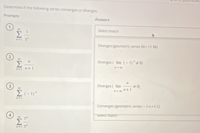 Determine if the following series converges or diverges.
Prompts Answers
1 Select match
sumlimits _(n=1)^(∈fty) 1/5^n 
Diverges (geometric series ssr>1 $$)
2
sumlimits _(n=1)^(∈fty) n/n+1 
Diverges (limlimits _nto ∈fty (-1)^n!= 0)
3 Diverges (limlimits _nto ∈fty  n/n+1 != 0)
sumlimits _(n=1)^(∈fty)(-1)^n
Converges (geometric series -1
4 Select match
sumlimits _(n=1)^(∈fty) 7^n/5^n 