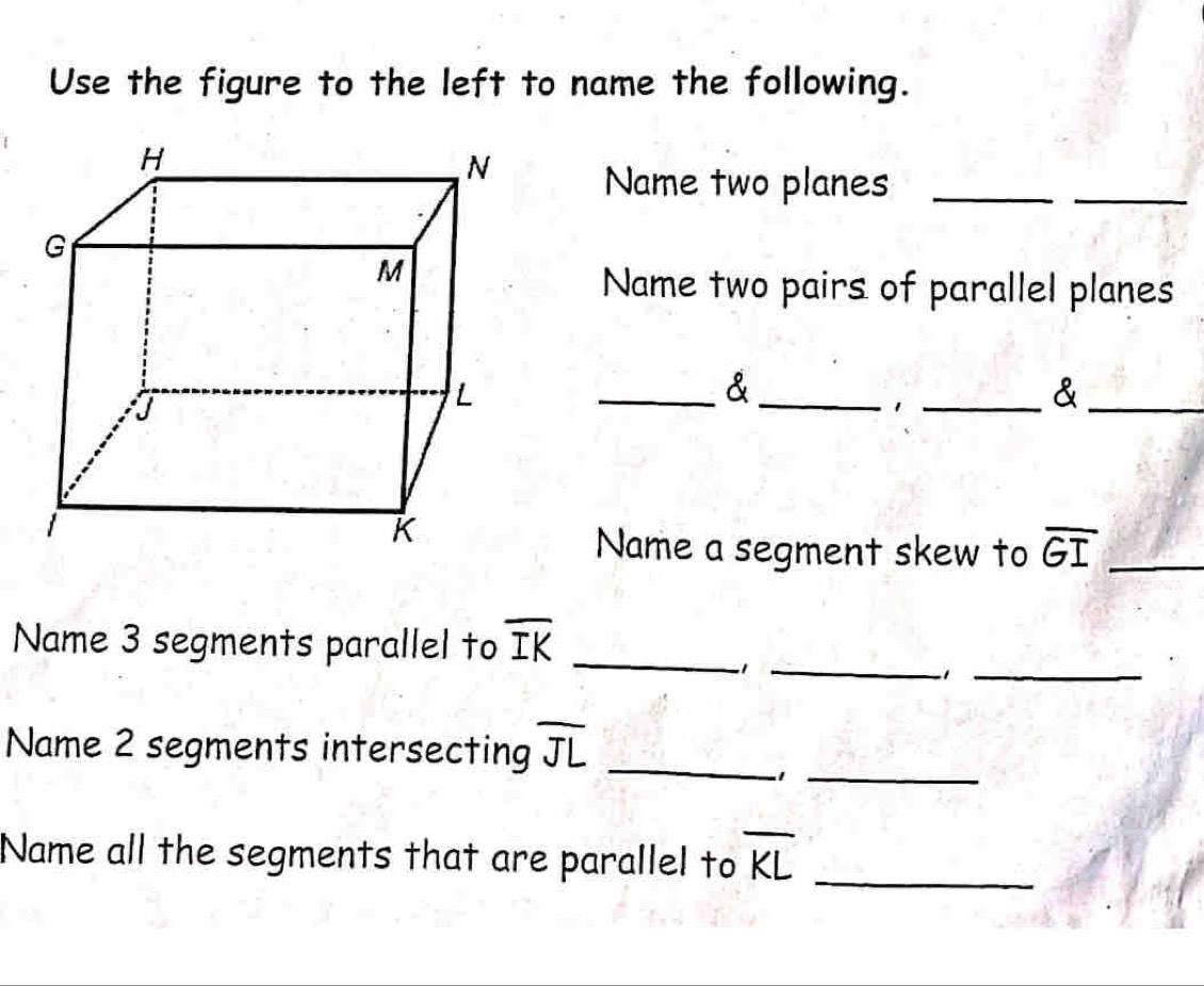 Use the figure to the left to name the following. 
Name two planes_ 
_ 
Name two pairs of parallel planes 
__& 
_1 
_& 
Name a segment skew to overline GI _ 
Name 3 segments parallel to overline IK _ 
_1 
-1_ 
_ 
Name 2 segments intersecting overline JL _ 
Name all the segments that are parallel to overline KL _