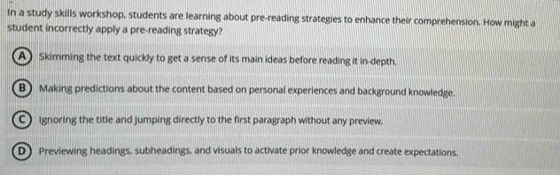 In a study skills workshop, students are learning about pre-reading strategies to enhance their comprehension. How might a
student incorrectly apply a pre-reading strategy?
A) Skimming the text quickly to get a sense of its main ideas before reading it in-depth.
B) Making predictions about the content based on personal experiences and background knowledge.
C) Ignoring the title and jumping directly to the first paragraph without any preview.
D) Previewing headings, subheadings, and visuals to activate prior knowledge and create expectations,