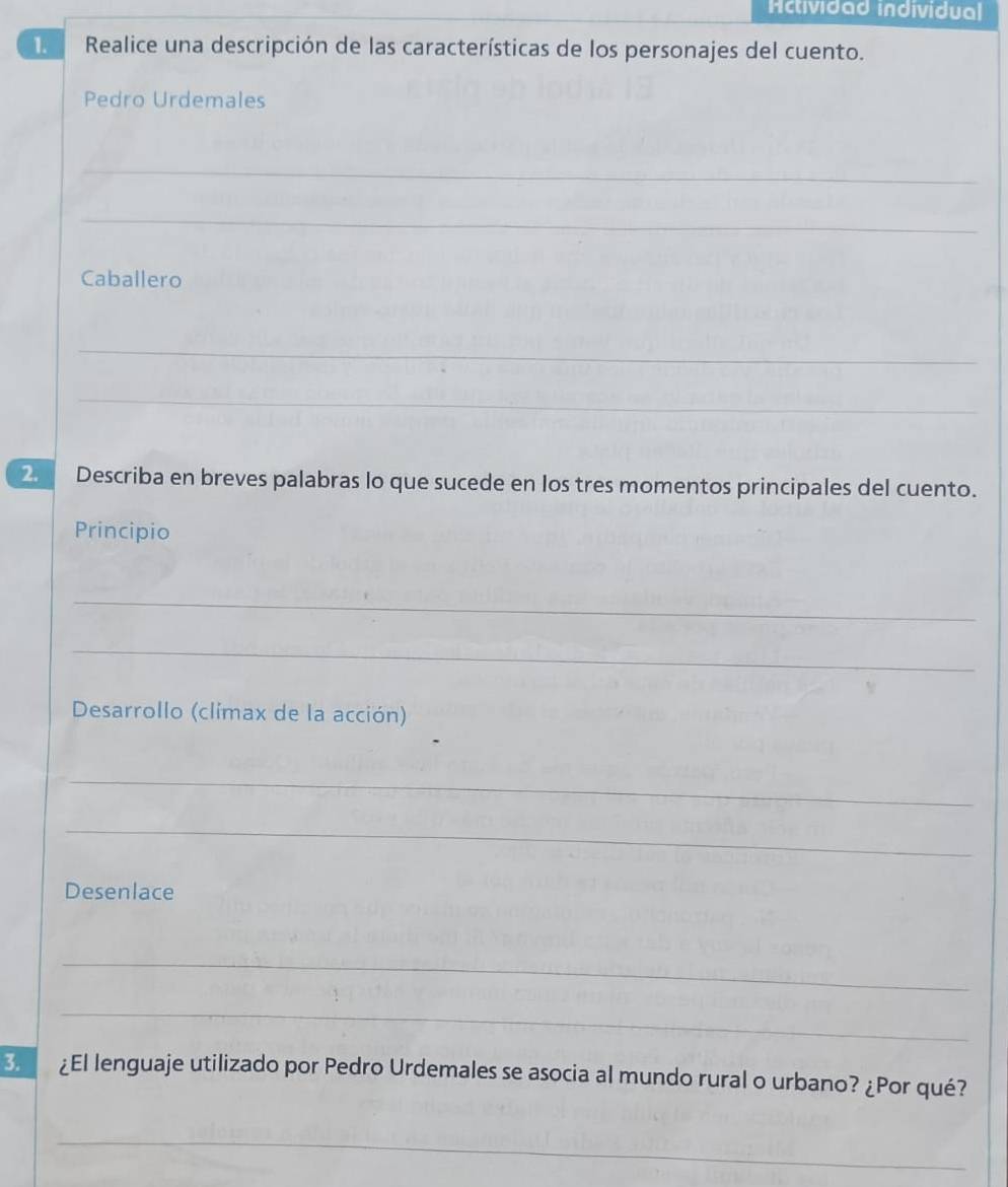 Actividad individual 
1. Realice una descripción de las características de los personajes del cuento. 
Pedro Urdemales 
_ 
_ 
Caballero 
_ 
_ 
2 Describa en breves palabras lo que sucede en los tres momentos principales del cuento. 
Principio 
_ 
_ 
Desarrollo (climax de la acción) 
_ 
_ 
Desenlace 
_ 
_ 
3. ¿El lenguaje utilizado por Pedro Urdemales se asocia al mundo rural o urbano? ¿Por qué? 
_