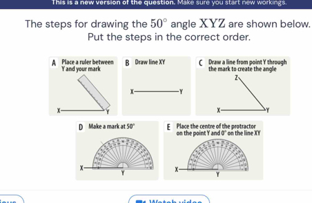 This is a new version of the question. Make sure you start new workings.
The steps for drawing the 50° angle XYZ are shown below.
Put the steps in the correct order.
A Place a ruler between B Draw line XY C Draw a line from point Y through
Y and your mark the mark to create the angle
2
x - - Y
x -
x - Y
D Make a mark at 50° E Place the centre of the protractor n th e n e X Y
on the point Y and 0°
x
Y