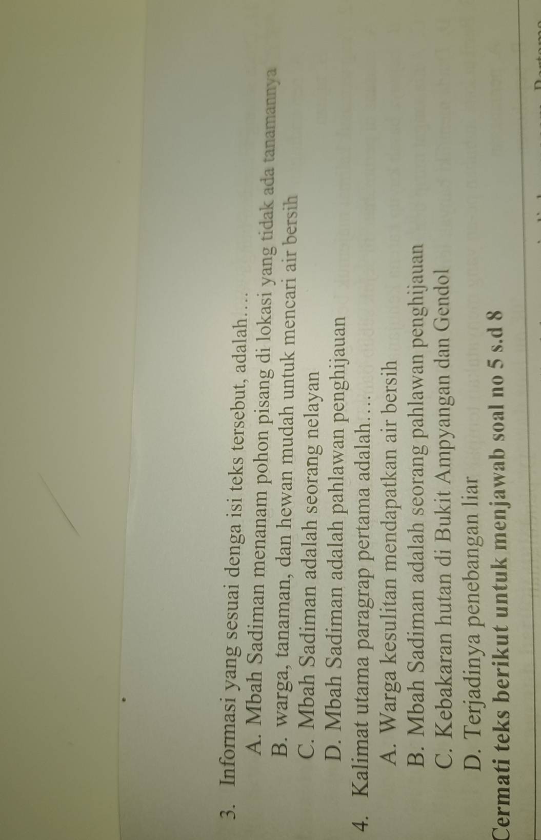 Informasi yang sesuai denga isi teks tersebut, adalah…
A. Mbah Sadiman menanam pohon pisang di lokasi yang tidak ada tanamannya
B. warga, tanaman, dan hewan mudah untuk mencari air bersih
C. Mbah Sadiman adalah seorang nelayan
D. Mbah Sadiman adalah pahlawan penghijauan
4. Kalimat utama paragrap pertama adalah…
A. Warga kesulitan mendapatkan air bersih
B. Mbah Sadiman adalah seorang pahlawan penghijauan
C. Kebakaran hutan di Bukit Ampyangan dan Gendol
D. Terjadinya penebangan liar
Cermati teks berikut untuk menjawab soal no 5 s.d 8