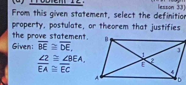 Trobiem 12. lesson 33) 
From this given statement, select the definition 
property, postulate, or theorem that justifies 
the prove statement. 
Given: overline BE≌ overline DE,
∠ 2≌ ∠ BEA,
overline EA≌ overline EC