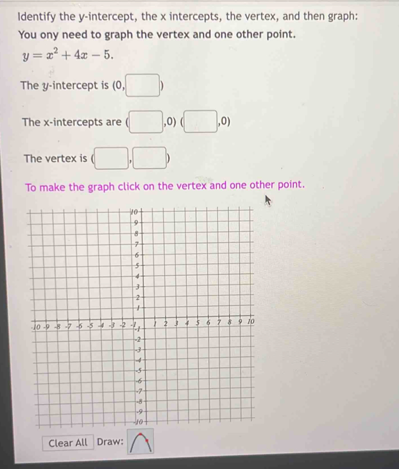 Identify the y-intercept, the x intercepts, the vertex, and then graph: 
You ony need to graph the vertex and one other point.
y=x^2+4x-5. 
The y-intercept is (0,□ )
The x-intercepts are (□ ,0) (□ ,0)
The vertex is (□ ,□ )
To make the graph click on the vertex and one other point. 
Clear All Draw: