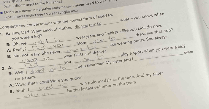 play sports! 
(NOT: I didn't used to like bananas.) 
Don’t use never in negative statements: I never used to wear s 
(NOT: I never didn't use to wear sunglasses.) 
wear - you know, when 
Complete the conversations with the correct form of used to. 
1. A: Hey, Dad. What kinds of clothes wear jeans and T-shirts - like you kids do now. 
dress like that, too? 
you were a kid? 
B: Oh, we 
A: Really? __Mom 
_like wearing pants. She always 
_ 
_ 
wear skirts and dresses._ 
B: No, not really. She never 
play a sport when you were a kid? 
swim 
you 
2. A: 
_be a swimmer. My sister and I 
B: Well, I 
_ 
on a team. 
win gold medals all the time. And my sister 
A: Wow, that's cool! Were you good? 
_ 
B: Yeah. I 
_be the fastest swimmer on the team.