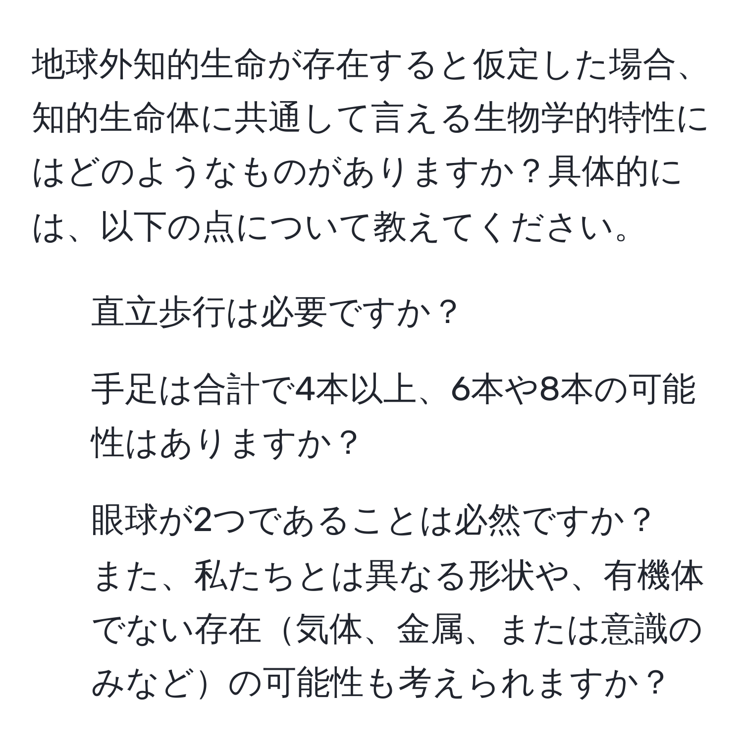 地球外知的生命が存在すると仮定した場合、知的生命体に共通して言える生物学的特性にはどのようなものがありますか？具体的には、以下の点について教えてください。  
1. 直立歩行は必要ですか？  
2. 手足は合計で4本以上、6本や8本の可能性はありますか？  
3. 眼球が2つであることは必然ですか？  
また、私たちとは異なる形状や、有機体でない存在気体、金属、または意識のみなどの可能性も考えられますか？