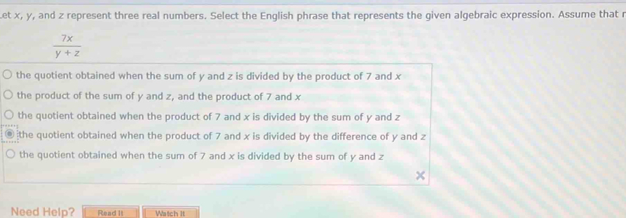 et x, y, and z represent three real numbers. Select the English phrase that represents the given algebraic expression. Assume that r
 7x/y+z 
the quotient obtained when the sum of y and z is divided by the product of 7 and x
the product of the sum of y and z, and the product of 7 and x
the quotient obtained when the product of 7 and x is divided by the sum of y and z
the quotient obtained when the product of 7 and x is divided by the difference of y and z
the quotient obtained when the sum of 7 and x is divided by the sum of y and z
Need Help? Read II Watch It