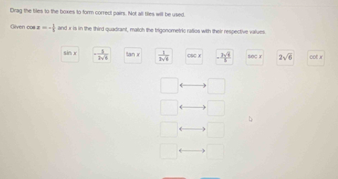 Drag the tiles to the boxes to form correct pairs. Not all tiles will be used.
Given cos x=- 1/5  and x is in the third quadrant, match the trigonometric ratios with their respective values.
sin x - 5/2sqrt(6)  tan x  1/2sqrt(6)  CSCx - 2sqrt(6)/5  seCλ 2sqrt(6) cot x