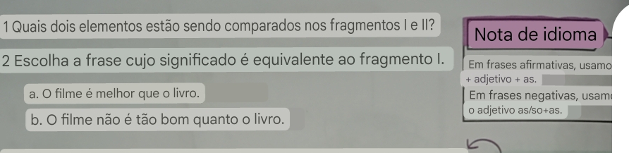 Quais dois elementos estão sendo comparados nos fragmentos I e II? Nota de idioma
2 Escolha a frase cujo significado é equivalente ao fragmento I. Em frases afirmativas, usamc
+ adjetivo + as.
a. O filme é melhor que o livro. Em frases negativas, usam
o adjetivo as/so+as.
b. O filme não é tão bom quanto o livro.