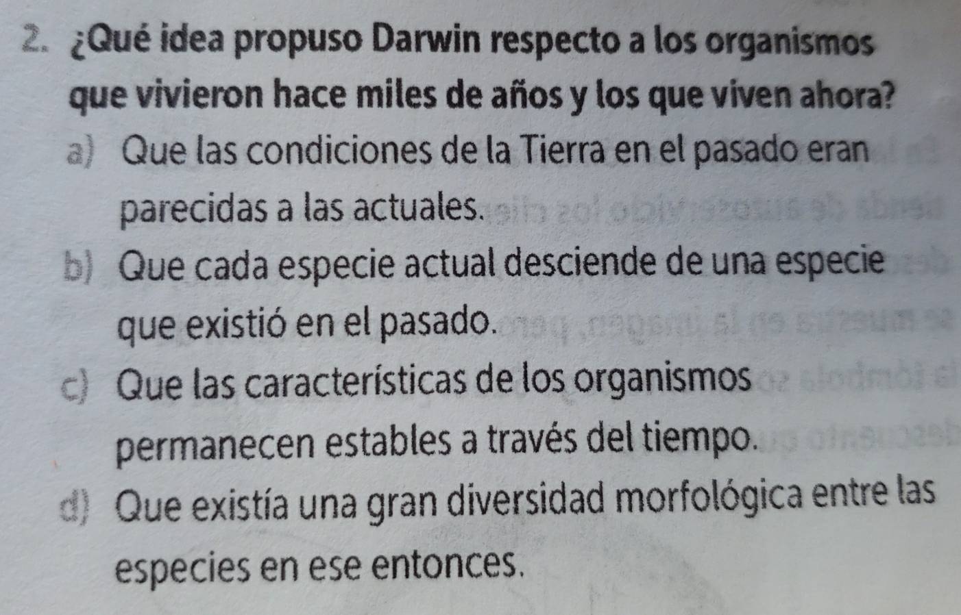 ¿Qué idea propuso Darwin respecto a los organismos
que vivieron hace miles de años y los que viven ahora?
a) Que las condiciones de la Tierra en el pasado eran
parecidas a las actuales.
b) Que cada especie actual desciende de una especie
que existió en el pasado.
c) Que las características de los organismos
permanecen estables a través del tiempo.
d) Que existía una gran diversidad morfológica entre las
especies en ese entonces.