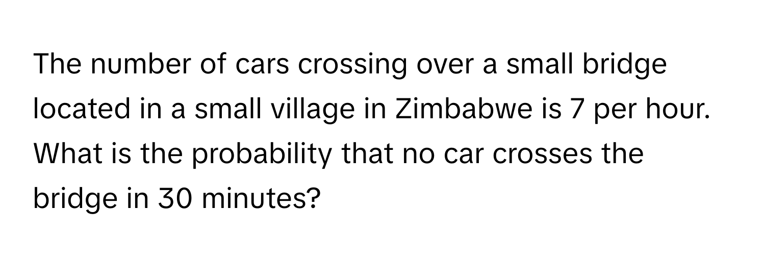 The number of cars crossing over a small bridge located in a small village in Zimbabwe is 7 per hour. What is the probability that no car crosses the bridge in 30 minutes?