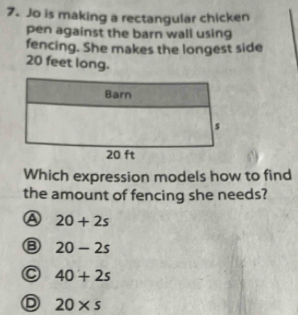 Jo is making a rectangular chicken
pen against the barn wall using
fencing. She makes the longest side
20 feet long.
Which expression models how to find
the amount of fencing she needs?
a 20+2s
20-2s
40+2s
20* s