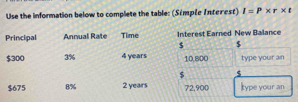 Use the information below to complete the table: (Simple Interest) I=P* r* t
Principal Annual Rate Time Interest Earned New Balance
$
$
$300 3% 4 years 10,800 type your an
$
$
$675 8% 2 years 72,900 |type your an