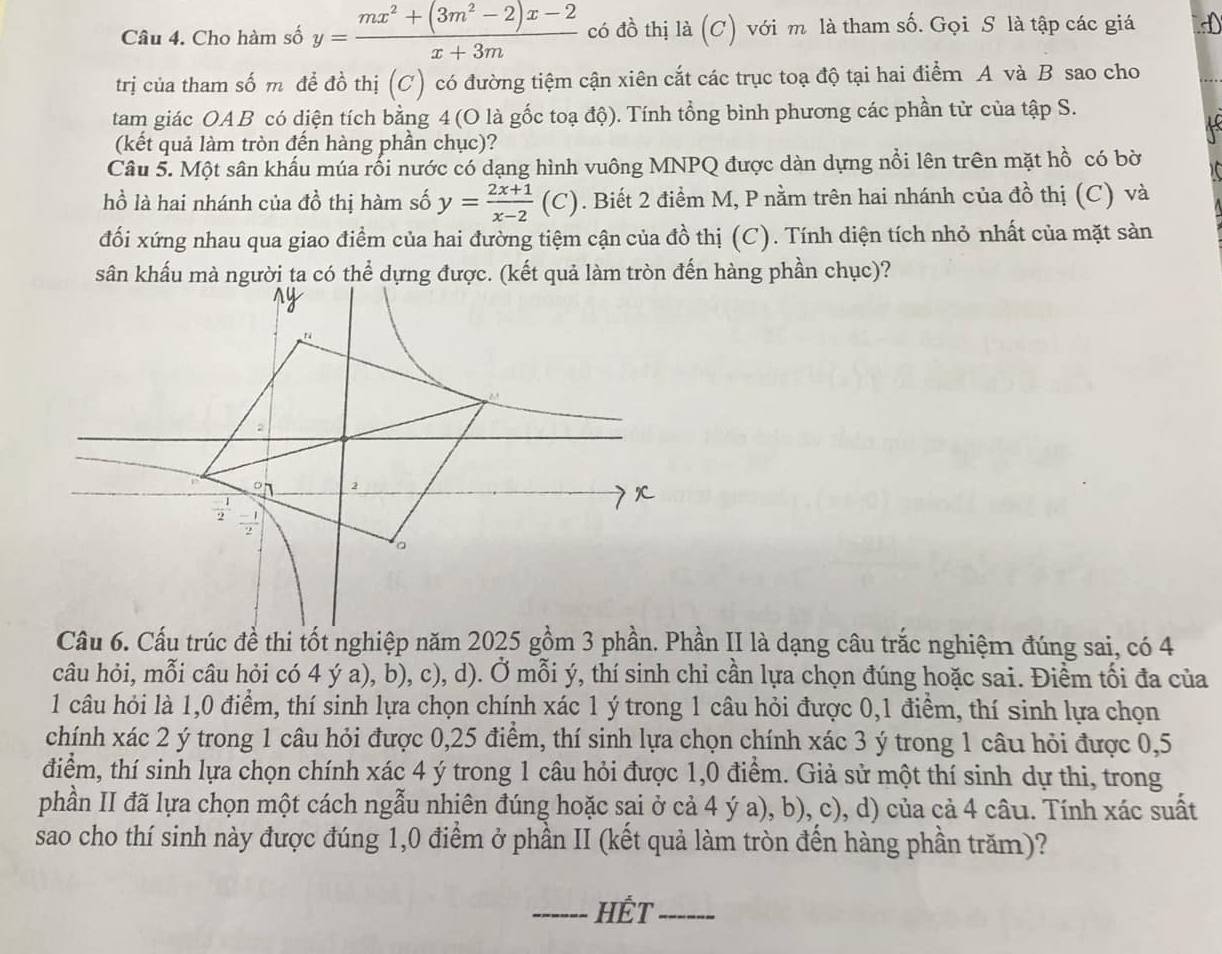 Cho hàm số y= (mx^2+(3m^2-2)x-2)/x+3m  có đồ thị là (C) với m là tham số. Gọi S là tập các giá
trị của tham số m để đồ thị (C) có đường tiệm cận xiên cắt các trục toạ độ tại hai điểm A và B sao cho
tam giác OA B có diện tích bằng 4 (O là gốc toạ độ). Tính tổng bình phương các phần tử của tập S.
(kết quả làm tròn đến hàng phần chục)?
Câu 5. Một sân khấu múa rối nước có dạng hình vuông MNPQ được dàn dựng nổi lên trên mặt hồ có bờ
hồ là hai nhánh của đồ thị hàm số y= (2x+1)/x-2  (C) . Biết 2 điểm M, P nằm trên hai nhánh của đồ thị (C) và
đối xứng nhau qua giao điểm của hai đường tiệm cận của đồ thị (C). Tính diện tích nhỏ nhất của mặt sản
sân khấu mà người ta có thể dựng được. (kết quả làm tròn đến hàng phần chục)?
ny
2
2
 (-1)/2   (-1)/2 
。
Cầu 6. Cấu trúc đề thi tốt nghiệp năm 2025 gồm 3 phần. Phần II là dạng câu trắc nghiệm đúng sai, có 4
câu hỏi, mỗi câu hỏi có 4 ý a), b), c), d). Ở mỗi ý, thí sinh chỉ cần lựa chọn đúng hoặc sai. Điểm tối đa của
1 câu hỏi là 1,0 điểm, thí sinh lựa chọn chính xác 1 ý trong 1 câu hỏi được 0,1 điểm, thí sinh lựa chọn
chính xác 2 ý trong 1 câu hỏi được 0,25 điểm, thí sinh lựa chọn chính xác 3 ý trong 1 câu hỏi được 0,5
điểm, thí sinh lựa chọn chính xác 4 ý trong 1 câu hỏi được 1,0 điểm. Giả sử một thí sinh dự thi, trong
phần II đã lựa chọn một cách ngẫu nhiên đúng hoặc sai ở cả 4 ý a), b), c), d) của cả 4 câu. Tính xác suất
sao cho thí sinh này được đúng 1,0 điểm ở phần II (kết quả làm tròn đến hàng phần trăm)?
_HÉT_