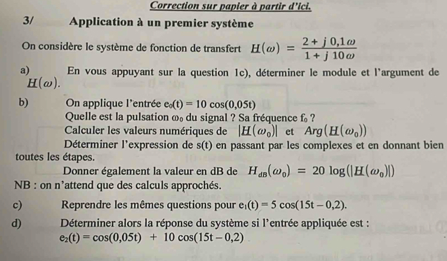 Correction sur papier à partir d'ici. 
3/ Application à un premier système 
On considère le système de fonction de transfert H(omega )= (2+j0,1omega )/1+j10omega  
a) En vous appuyant sur la question 1c), déterminer le module et l'argument de
H(omega ). 
b) On applique l'entrée e_0(t)=10cos (0,05t)
Quelle est la pulsation ω₀ du signal ? Sa fréquence f_0 ? 
Calculer les valeurs numériques de |_ H(omega _0)| et Arg(H(omega _0))
Déterminer l'expression de s(t) en passant par les complexes et en donnant bien 
toutes les étapes. 
Donner également la valeur en dB de H_dB(omega _0)=20log (|H(omega _0)|)
NB : on n^, lattend que des calculs approchés. 
c) Reprendre les mêmes questions pour e_1(t)=5cos (15t-0,2). 
d) Déterminer alors la réponse du système si l'entrée appliquée est :
e_2(t)=cos (0,05t)+10cos (15t-0,2)