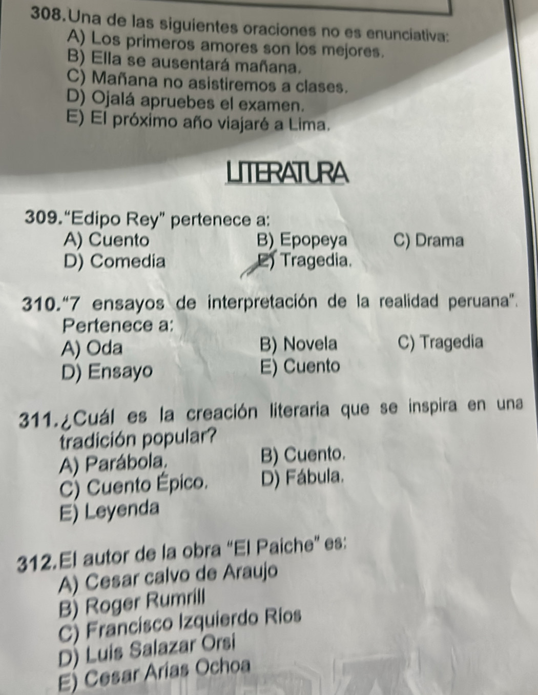 Una de las siguientes oraciones no es enunciativa:
A) Los primeros amores son los mejores.
B) Ella se ausentará mañana.
C) Mañana no asistiremos a clases.
D) Ojalá apruebes el examen.
E) El próximo año viajaré a Lima.
LITERATURA
309.“Edipo Rey” pertenece a:
A) Cuento B) Epopeya C) Drama
D) Comedia L) Tragedia.
310.“ 7 ensayos de interpretación de la realidad peruana”.
Pertenece a:
A) Oda B) Novela C) Tragedia
D) Ensayo E) Cuento
311.¿Cuál es la creación literaria que se inspira en una
tradición popular?
A) Parábola. B) Cuento.
C) Cuento Épico. D) Fábula.
E) Leyenda
312.El autor de la obra “El Paiche” es:
A) Cesar calvo de Araujo
B) Roger Rumrill
C) Francisco Izquierdo Rios
D) Luis Salazar Orsi
E) Cesar Arias Ochoa