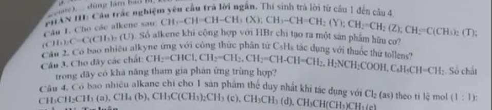 ee đùng tâm bal I 
PHAN II: Cầu trắc nghiệm yên cầu trả lời ngắn. Thí sinh trá lời từ cầu 1 đến câu 4.
(CH_3)_2C=C(CH_3)_2(U) câu 1. Cho cáe alkene sau:
CH_3-CH=CH-CH_3(X); CH_3-CH=CH_2(Y); CH_2=CH_2(Z); CH_2=C(CH_3)_2(T); 
Số alkene khi cộng hợp với HBr chi tạo ra một sản phẩm hữu cơ? 
Cầu 2. Có bao nhiêu alkyne ứng với công thức phân từ CsHs tác dụng với thuốc thứ tollens? 
Câu 3. Cho dây các chất: CH_2=CHCl, CH_2=CH_2. CH_2=CH-CH=CH_2. H_2NCH_2COOH, C_6H_5CH=CH_2 Số chất 
trong dãy có khả năng tham gia phán ứng trùng hợp? 
Câu 4. Có bao nhiều alkane chi cho 1 sản phẩm thể duy nhất khi tác dụng với Cl_2(as)
CH_3CH_2CH_3(a), CH_4(b), CH_3C(CH_3)_2CH_3(c), CH_3CH_3 (d), CH_3CH(CH_3)CH_3(e) theo ti lệ mol (1:1)