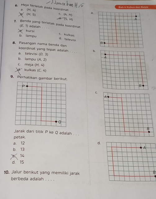 Meja terletak pada koordinat (H,4)
Bab 4 Kubus dan Balok
a.

(H,5) C. (4,H) a.
(5,H)
7. Benda yang terletak pada koordinat
(E,1) adalah 
kursi
b. lampu C. kulkas
d. televisi 
8. Pasangan nama benda dan
koordinat yang tepat adalah . . . b.
a. televisi (D,3)
b. lampu (A,2)
c. meja (H,4)
d kulkas (C,4)
9. Perhatikan gambar berikut.
P
C.
Q
Jarak dari titik P ke Q adalah . . .
petak.
a. 12 d.
b. 13
A
14
d. 15
10. Jalur berikut yang memiliki jarak
B
berbeda adalah . . . .