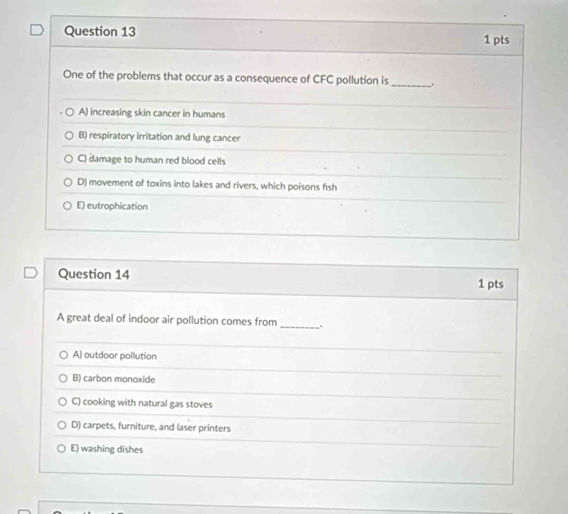 One of the problems that occur as a consequence of CFC pollution is _.
A) increasing skin cancer in humans
B) respiratory irritation and lung cancer
C) damage to human red blood cells
D) movement of toxins into lakes and rivers, which poisons f1sh
E) eutrophication
Question 14
1 pts
A great deal of indoor air pollution comes from _.
A) outdoor pollution
B) carbon monoxide
C) cooking with natural gas stoves
D) carpets, furniture, and laser printers
E) washing dishes