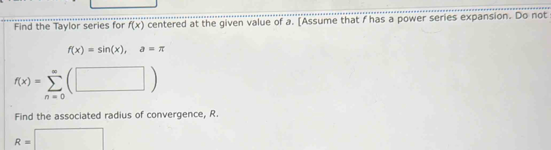 Find the Taylor series for f(x) centered at the given value of a. [Assume that f has a power series expansion. Do not
f(x)=sin (x), a=π
f(x)=sumlimits _(n=0)^(∈fty)(□ )
Find the associated radius of convergence, R.
R=□