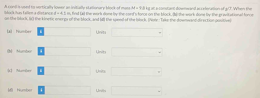 A cord is used to vertically lower an initially stationary block of mass M=9.8kg at a constant downward acceleration of g/7. When the
block has fallen a distance d=4.1m , find (a) the work done by the cord's force on the block, (b) the work done by the gravitational force
on the block, (c) the kinetic energy of the block, and (d) the speed of the block. (Note : Take the downward direction positive)
(a) Number □ Units □ 
(b) Number □ Units □ 
(c) Number i □ Units □ 
(d) Number i □ Units □