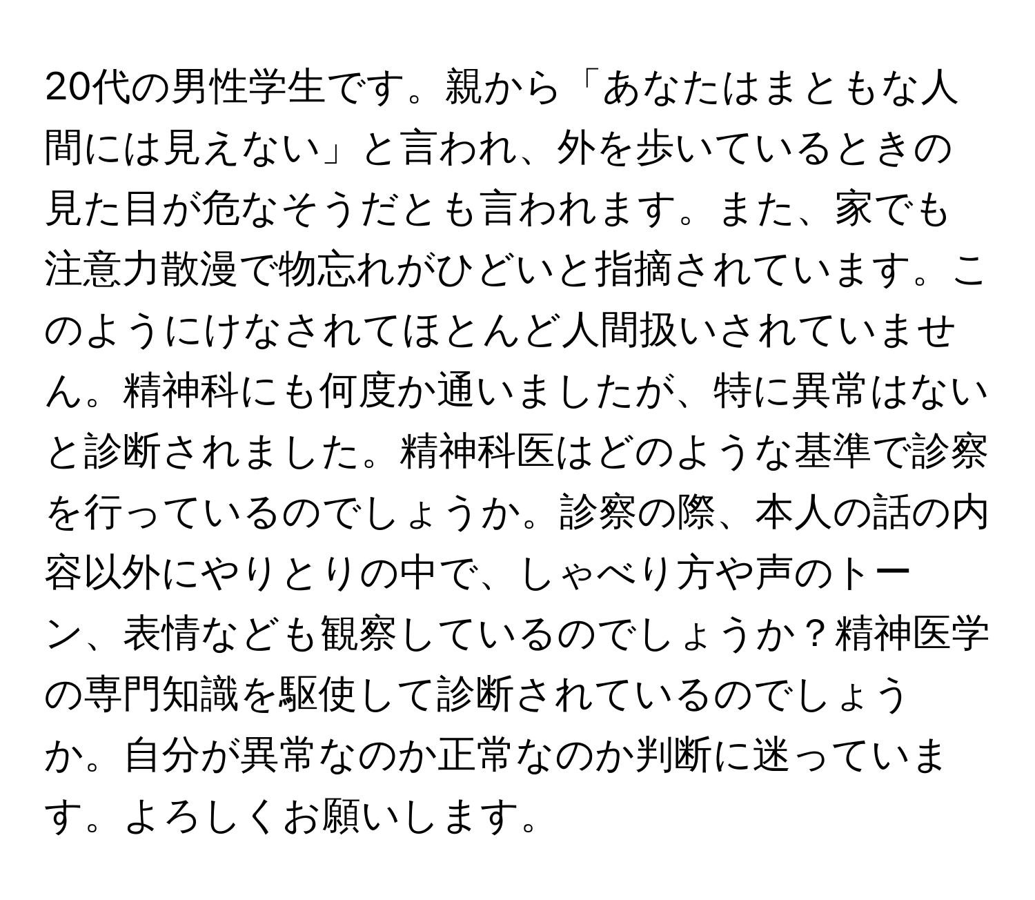 20代の男性学生です。親から「あなたはまともな人間には見えない」と言われ、外を歩いているときの見た目が危なそうだとも言われます。また、家でも注意力散漫で物忘れがひどいと指摘されています。このようにけなされてほとんど人間扱いされていません。精神科にも何度か通いましたが、特に異常はないと診断されました。精神科医はどのような基準で診察を行っているのでしょうか。診察の際、本人の話の内容以外にやりとりの中で、しゃべり方や声のトーン、表情なども観察しているのでしょうか？精神医学の専門知識を駆使して診断されているのでしょうか。自分が異常なのか正常なのか判断に迷っています。よろしくお願いします。