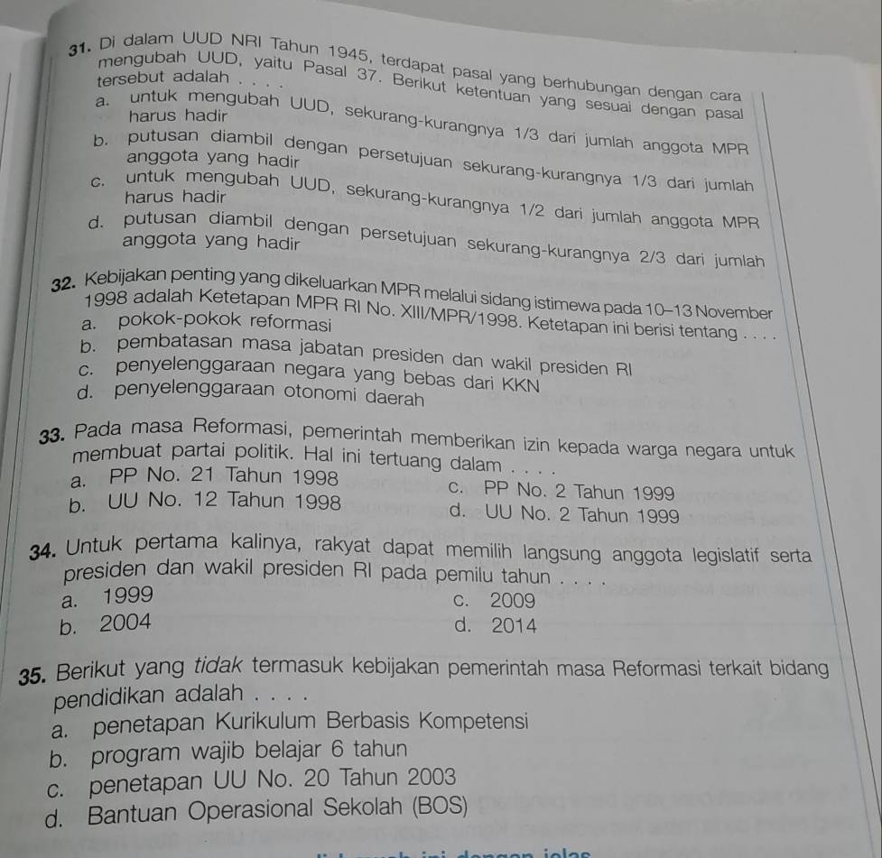 Di dalam UUD NRI Tahun 1945, terdapat pasal yang berhubungan dengan cara
tersebut adalah . .
mengubah UUD, yaitu Pasal 37. Berikut ketentuan yang sesuai dengan pasa
harus hadir
a. untuk mengubah UUD, sekurang-kurangnya 1/3 darí jumlah anggota MPR
anggota yang hadir
b. putusan diambil dengan persetujuan sekurang-kurangnya 1/3 dari jumlah
harus hadir
c. untuk mengubah UUD, sekurang-kurangnya 1/2 dari jumlah anggota MPR
d. putusan diambil dengan persetujuan sekurang-kurangnya 2/3 dari jumlah
anggota yang hadir
32. Kebijakan penting yang dikeluarkan MPR melalui sidang istimewa pada 10-13 November
1998 adalah Ketetapan MPR RI No. XIII/MPR/1998. Ketetapan ini berisi tentang . . . .
a. pokok-pokok reformasi
b. pembatasan masa jabatan presiden dan wakil presiden R
c. penyelenggaraan negara yang bebas dari KKN
d. penyelenggaraan otonomi daerah
33. Pada masa Reformasi, pemerintah memberikan izin kepada warga negara untuk
membuat partai politik. Hal ini tertuang dalam . . . .
a. PP No. 21 Tahun 1998 c. PP No. 2 Tahun 1999
b. UU No. 12 Tahun 1998 d. UU No. 2 Tahun 1999
34. Untuk pertama kalinya, rakyat dapat memilih langsung anggota legislatif serta
presiden dan wakil presiden RI pada pemilu tahun . . . .
a. 1999
c. 2009
b. 2004 d. 2014
35. Berikut yang tidak termasuk kebijakan pemerintah masa Reformasi terkait bidang
pendidikan adalah . . . .
a. penetapan Kurikulum Berbasis Kompetensi
b. program wajib belajar 6 tahun
c. penetapan UU No. 20 Tahun 2003
d. Bantuan Operasional Sekolah (BOS)