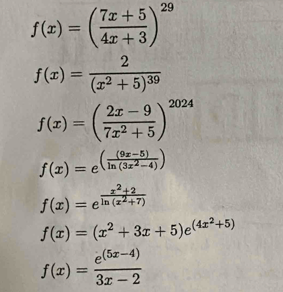 f(x)=( (7x+5)/4x+3 )^29
f(x)=frac 2(x^2+5)^39
f(x)=( (2x-9)/7x^2+5 )^2024
f(x)=e^((frac (9x-5))ln (3x^2-4))
f(x)=e^(frac x^2)+2ln (x^2+7)
f(x)=(x^2+3x+5)e^((4x^2)+5)
f(x)= (e^((5x-4)))/3x-2 