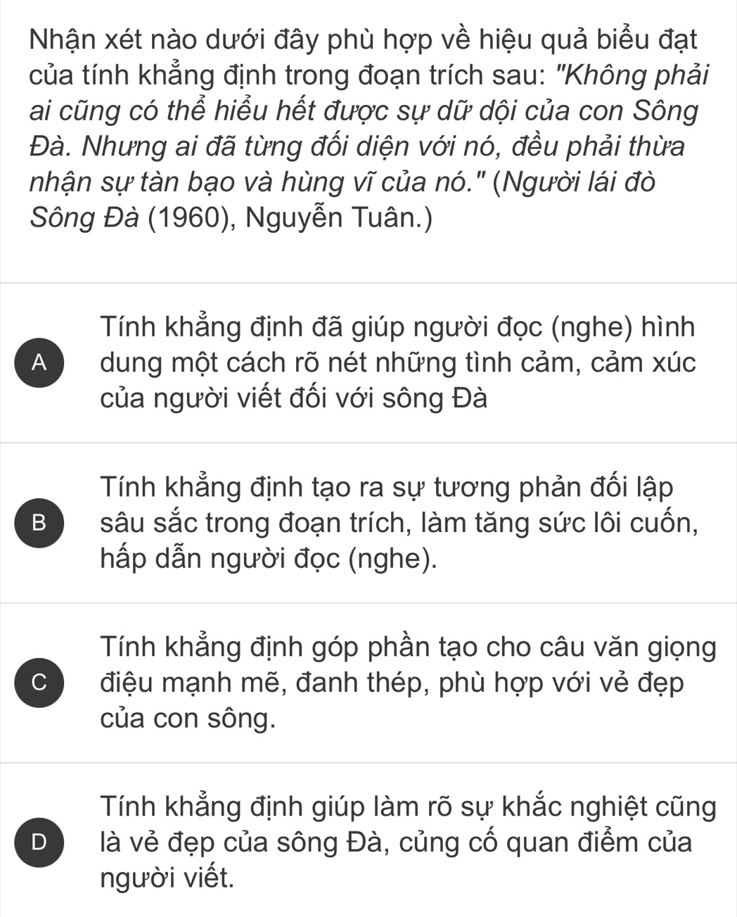 Nhận xét nào dưới đây phù hợp về hiệu quả biểu đạt
của tính khẳng định trong đoạn trích sau: "Không phải
ai cũng có thể hiểu hết được sự dữ dội của con Sông
Đà. Nhưng ai đã từng đối diện với nó, đều phải thừa
nhận sự tàn bạo và hùng vĩ của nó." (Người lái đò
Sông Đà (1960), Nguyễn Tuân.)
Tính khẳng định đã giúp người đọc (nghe) hình
A dung một cách rõ nét những tình cảm, cảm xúc
của người viết đối với sông Đà
Tính khẳng định tạo ra sự tương phản đối lập
B sâu sắc trong đoạn trích, làm tăng sức lôi cuốn,
hấp dẫn người đọc (nghe).
Tính khẳng định góp phần tạo cho câu văn giọng
C điệu mạnh mẽ, đanh thép, phù hợp với vẻ đẹp
của con sông.
Tính khẳng định giúp làm rõ sự khắc nghiệt cũng
D là vẻ đẹp của sông Đà, củng cố quan điểm của
người viết.