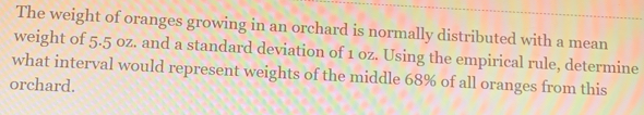 The weight of oranges growing in an orchard is normally distributed with a mean 
weight of 5.5 oz. and a standard deviation of 1 oz. Using the empirical rule, determine 
what interval would represent weights of the middle 68% of all oranges from this 
orchard.