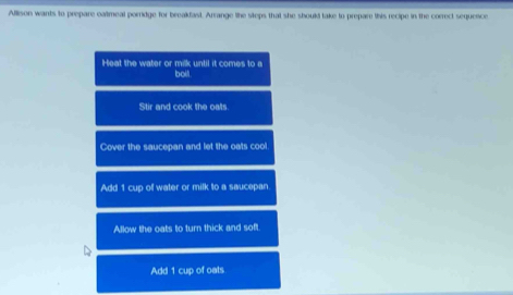 Allison wants to prepare caltmeal porridge for breakfast. Arrange the steps that she should take to prepare this recipe in the correct sequence
Heat the water or milk until it comes to a bolt
Stir and cook the oats
Cover the saucepan and let the oats cool
Add 1 cup of water or milk to a saucepan
Allow the oats to turn thick and soft
Add 1 cup of oats